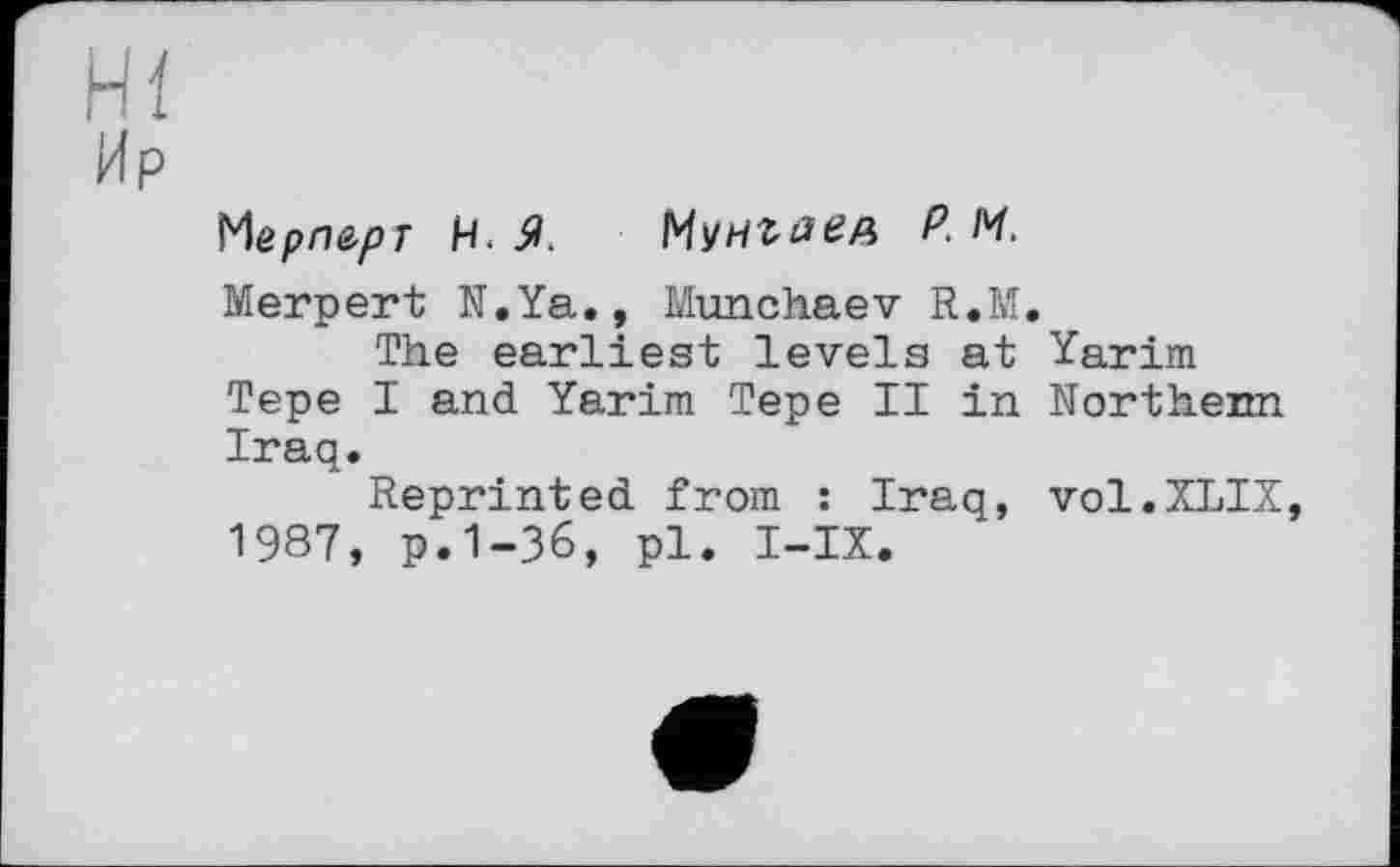 ﻿hl
Ир
Мерл^рг Н. Мунгаед P. М.
Merpert N.Ya., Munchaev R.M.
The earliest levels at Yarim Tepe I and Yarim Tepe II in Northenn Iraq.
Reprinted from : Iraq, vol.XLIX, 1987, p.1-36, pl. I-IX.